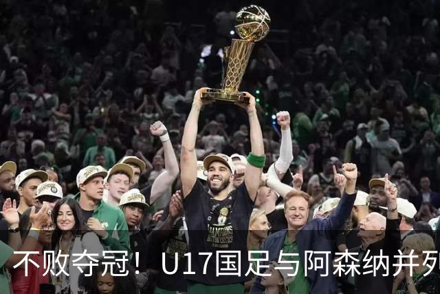 不败夺冠！U17国足与阿森纳并列冠军 赵松源荣获MVP