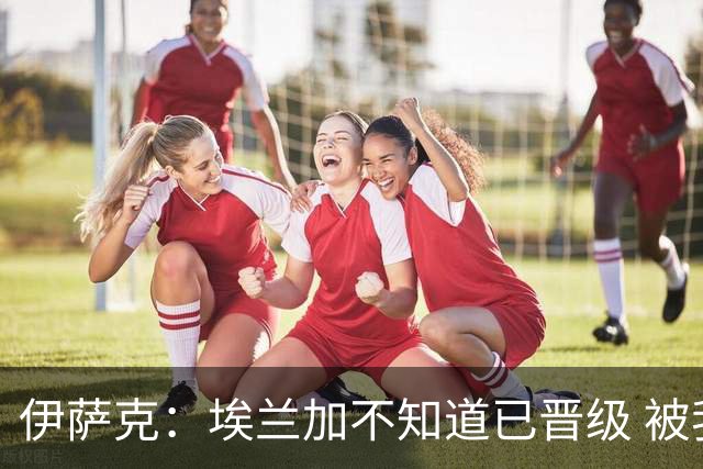 伊萨克：埃兰加不知道已晋级 被我小小训了一顿！怪不得他不高兴