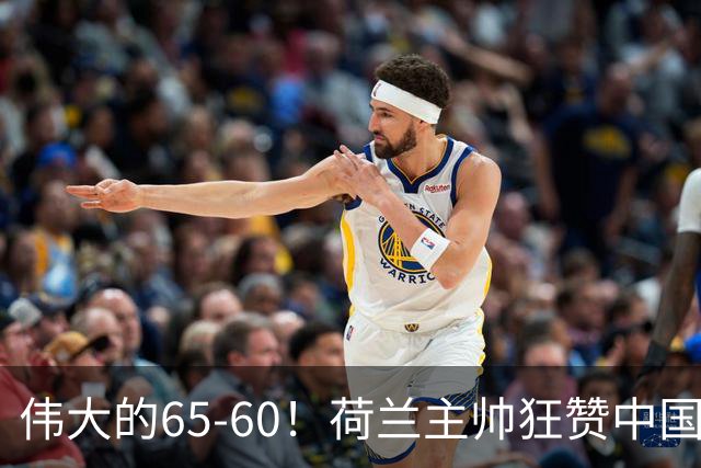 伟大的65-60！荷兰主帅狂赞中国一人，他能撑起中国男篮的未来