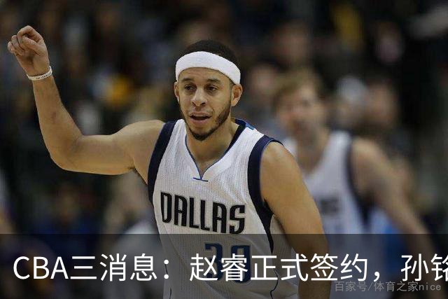 CBA三消息：赵睿正式签约，孙铭徽留遗憾，广东队报价国家队前锋